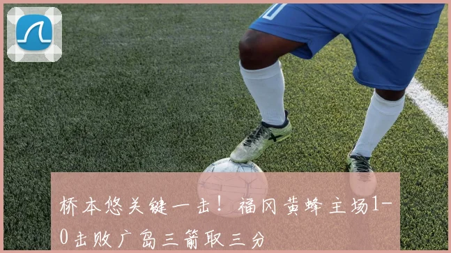 桥本悠关键一击！福冈黄蜂主场1-0击败广岛三箭取三分