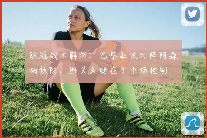 欧冠战术解析：巴黎狂攻对阵阿森纳铁防，胜负关键在于中场控制
