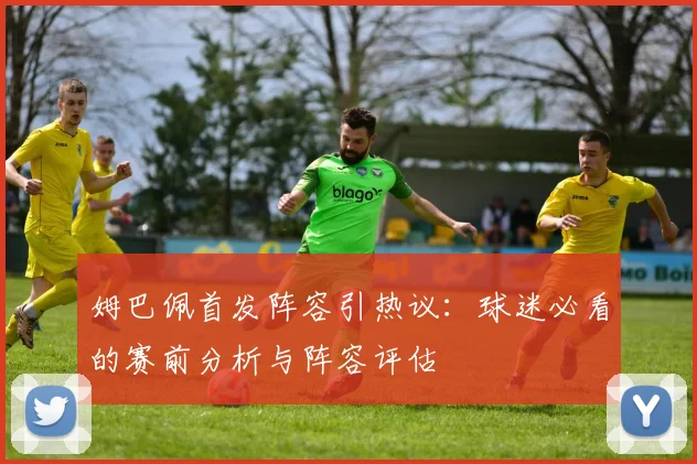 姆巴佩首发阵容引热议：球迷必看的赛前分析与阵容评估