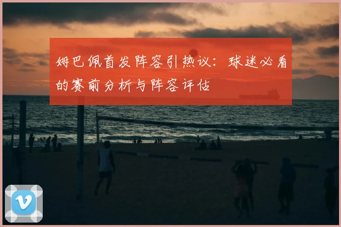姆巴佩首发阵容引热议：球迷必看的赛前分析与阵容评估