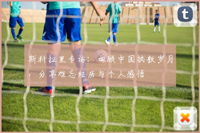 斯科拉里专访：回顾中国执教岁月，分享难忘经历与个人感悟