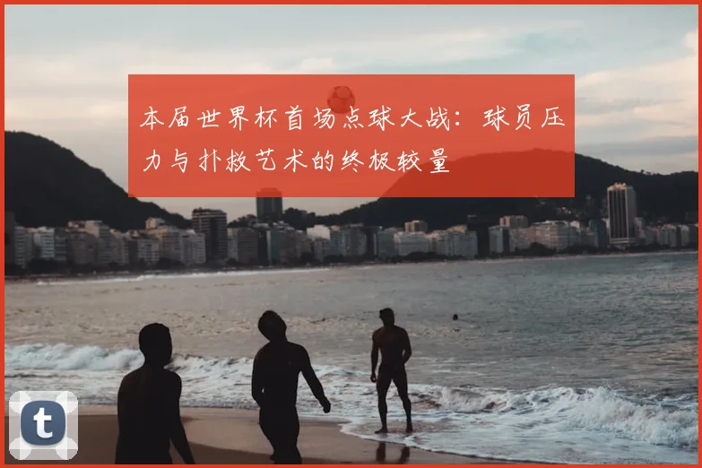 本届世界杯首场点球大战:球员压力与扑救艺术的终极较量