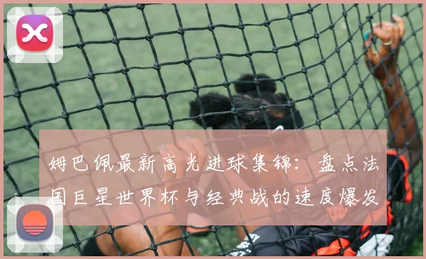 姆巴佩最新高光进球集锦：盘点法国巨星世界杯与经典战的速度爆发力瞬间
