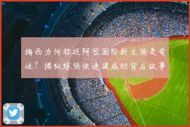 梅西为何称迈阿密国际新主场是奇迹?揭秘球场快速建成的背后故事
