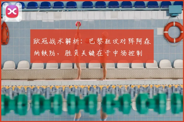 欧冠战术解析：巴黎狂攻对阵阿森纳铁防，胜负关键在于中场控制