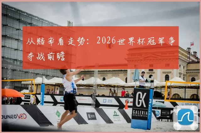 从赔率看走势：2026世界杯冠军争夺战前瞻