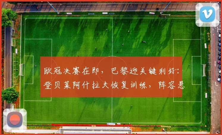 欧冠决赛在即，巴黎迎关键利好：登贝莱阿什拉夫恢复训练，阵容悬念揭晓