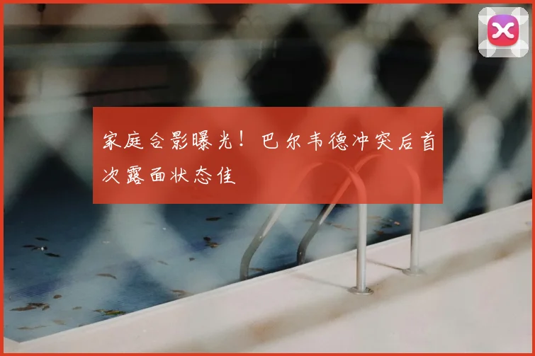 家庭合影曝光！巴尔韦德冲突后首次露面状态佳
