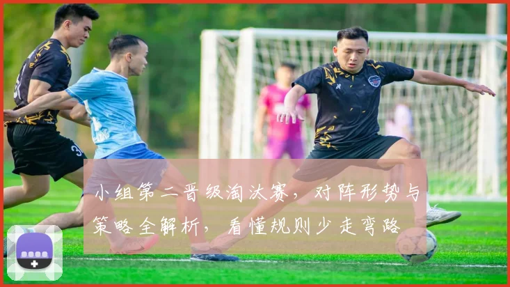 小组第二晋级淘汰赛，对阵形势与策略全解析，看懂规则少走弯路