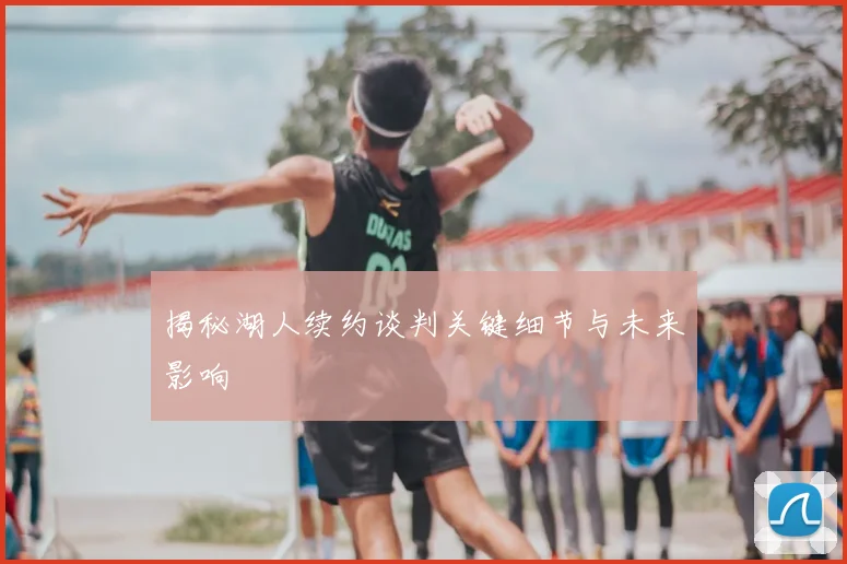 揭秘湖人续约谈判关键细节与未来影响
