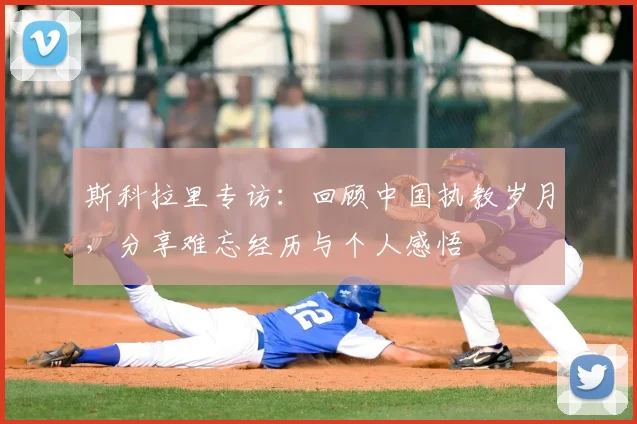 斯科拉里专访：回顾中国执教岁月，分享难忘经历与个人感悟